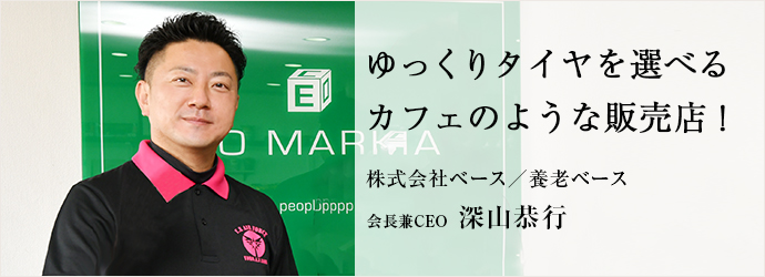 ゆっくりタイヤを選べる　カフェのような販売店！
株式会社ベース／養老ベース 会長兼CEO 深山恭行