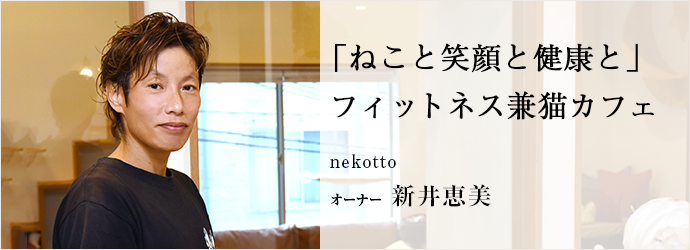 「ねこと笑顔と健康と」　フィットネス兼猫カフェ
nekotto オーナー 新井恵美