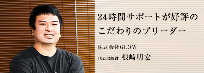 24時間サポートが好評の　こだわりのブリーダー
株式会社GLOW 代表取締役 根崎明宏