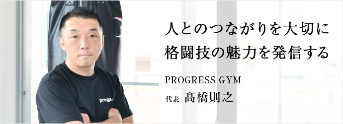 人とのつながりを大切に　格闘技の魅力を発信する
PROGRESS GYM 代表 髙橋則之