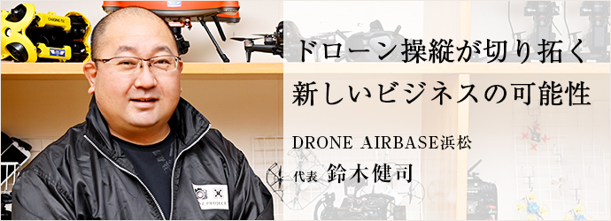 ドローン操縦が切り拓く　新しいビジネスの可能性
DRONE AIRBASE浜松／KENZ PROJECT 代表 鈴木健司