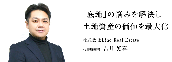「底地」の悩みを解決し　土地資産の価値を最大化
株式会社Lino Real Estate 代表取締役 吉川英喜