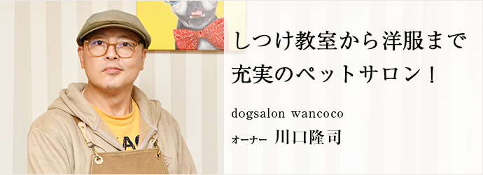 しつけ教室から洋服まで　充実のペットサロン！
dogsalon wancoco オーナー 川口隆司