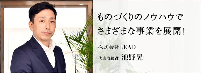 ものづくりのノウハウで　さまざまな事業を展開！
株式会社LEAD 代表取締役 池野晃