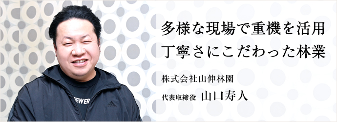 多様な現場で重機を活用　丁寧さにこだわった林業
株式会社山伸林園 代表取締役 山口寿人