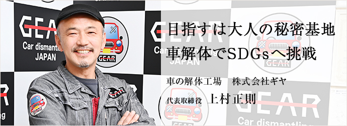 目指すは大人の秘密基地　車解体でSDGsへ挑戦
車の解体工場　株式会社ギヤ 代表取締役 上村正則