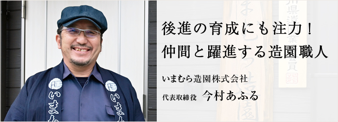 後進の育成にも注力！　仲間と躍進する造園職人
いまむら造園株式会社 代表取締役 今村あふる