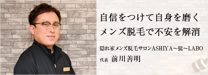 自信をつけて自身を磨く　メンズ脱毛で不安を解消
隠れ家メンズ脱毛サロンASHIYA～髭～LABO 代表 前川善明