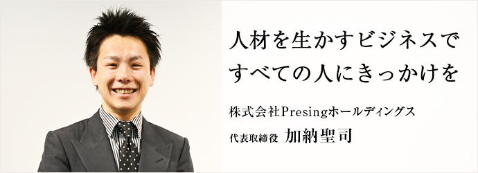 人材を生かすビジネスで　すべての人にきっかけを
株式会社Presingホールディングス 代表取締役 加納聖司