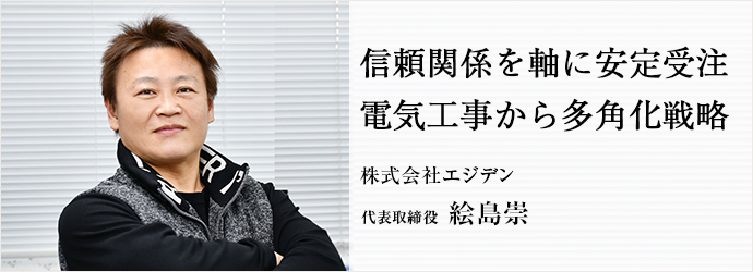 信頼関係を軸に安定受注　電気工事から多角化戦略
株式会社エジデン 代表取締役 絵島崇