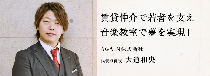 賃貸仲介で若者を支え　音楽教室で夢を実現！
AGAIN株式会社 代表取締役 大道和央