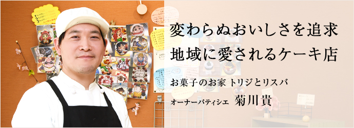 変わらぬおいしさを追求　地域に愛されるケーキ店
お菓子のお家 トリジとリスバ オーナーパティシエ 菊川貴