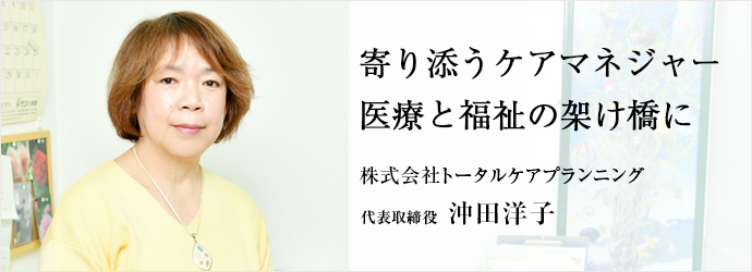 寄り添うケアマネジャー　医療と福祉の架け橋に
株式会社トータルケアプランニング 代表取締役 沖田洋子