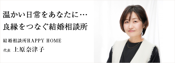 温かい日常をあなたに･･･　良縁をつなぐ結婚相談所
結婚相談所HAPPY HOME 代表 上原奈津子