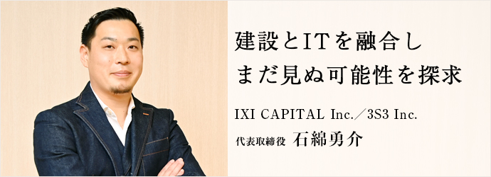 建設とITを融合し　まだ見ぬ可能性を探求
IXI CAPITAL Inc.／3S3 Inc. 代表取締役 石綿勇介