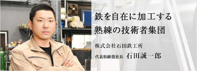 鉄を自在に加工する　熟練の技術者集団
株式会社石田鉄工所 代表取締役社長 石田誠一郎