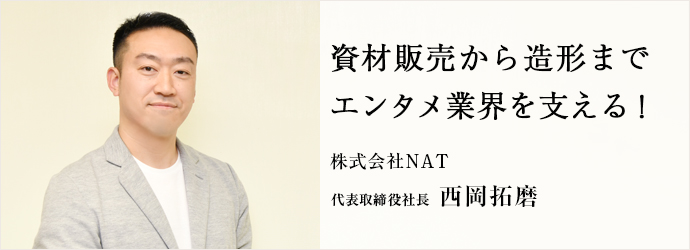 資材販売から造形まで　エンタメ業界を支える！
株式会社NAT 代表取締役社長 西岡拓磨