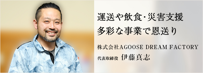 運送や飲食・災害支援　多彩な事業で恩送り
株式会社AGOOSE DREAM FACTORY 代表取締役 伊藤真志