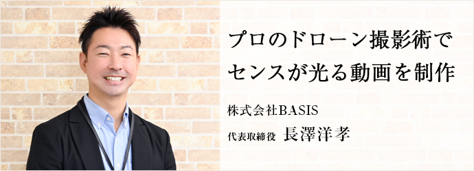 プロのドローン撮影術で　センスが光る動画を制作
株式会社BASIS 代表取締役 長澤洋孝
