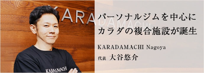 パーソナルジムを中心に　カラダの複合施設が誕生
KARADAMACHI Nagoya 代表 大谷悠介
