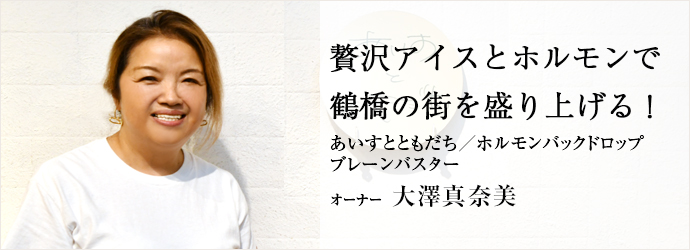 贅沢アイスとホルモンで　鶴橋の街を盛り上げる！
あいすとともだち／ホルモンバックドロップ／ブレーンバスター オーナー 大澤真奈美