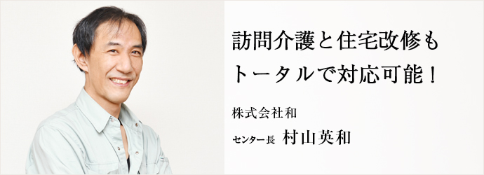 訪問介護と住宅改修も　トータルで対応可能！
株式会社和 センター長 村山英和