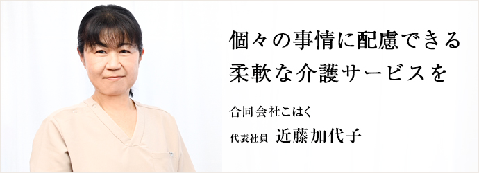 個々の事情に配慮できる　柔軟な介護サービスを
合同会社こはく 代表社員 近藤加代子