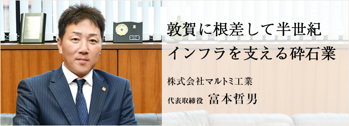 敦賀に根差して半世紀　インフラを支える砕石業
株式会社マルトミ工業 代表取締役 富本哲男