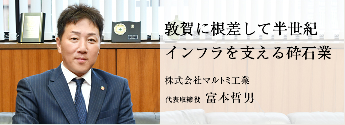 敦賀に根差して半世紀　インフラを支える砕石業
株式会社マルトミ工業 代表取締役 富本哲男