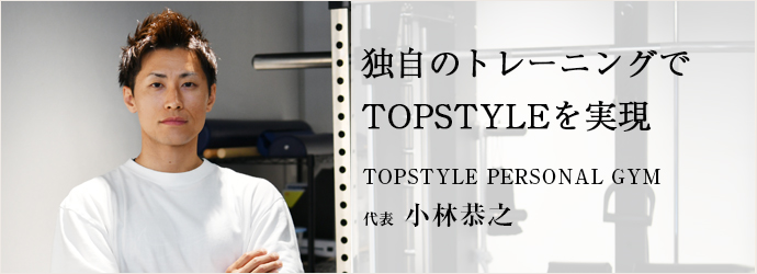 独自のトレーニングで　TOPSTYLEを実現
TOPSTYLE PERSONAL GYM 代表 小林恭之