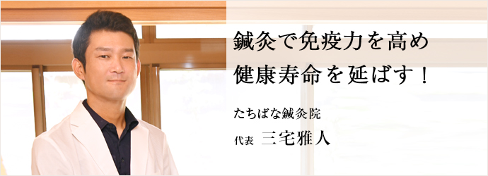 鍼灸で免疫力を高め　健康寿命を延ばす！
たちばな鍼灸院 代表 三宅雅人