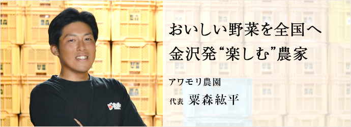 おいしい野菜を全国へ　金沢発“楽しむ”農家
アワモリ農園 代表 粟森紘平