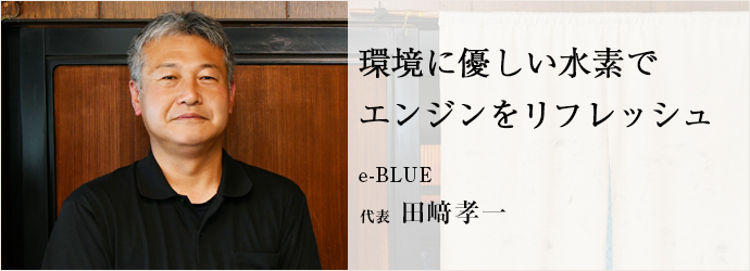 環境に優しい水素で　エンジンをリフレッシュ
e-BLUE 代表 田﨑孝一