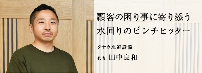 顧客の困り事に寄り添う　水回りのピンチヒッター
タナカ水道設備 代表 田中良和