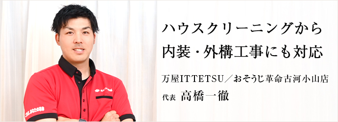 ハウスクリーニングから　内装・外構工事にも対応
万屋ITTETSU／おそうじ革命古河小山店 代表 高橋一徹