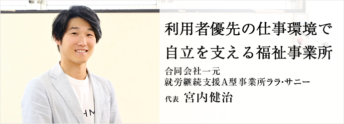 利用者優先の仕事環境で　自立を支える福祉事業所
合同会社一元／就労継続支援A型事業所ララ・サニー 代表 宮内健治