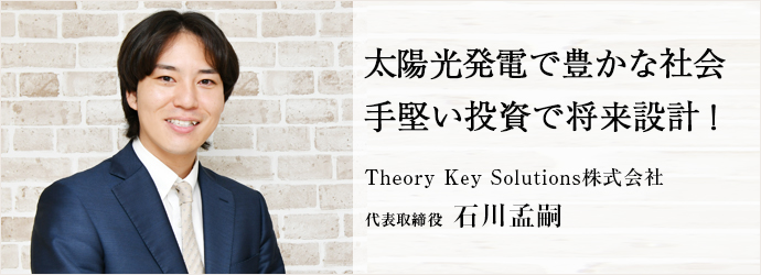 太陽光発電で豊かな社会　手堅い投資で将来設計！
Theory Key Solutions株式会社 代表取締役 石川孟嗣