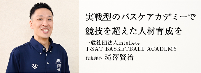 実戦型のバスケアカデミーで　競技を超えた人材育成を
一般社団法人intellete／T-SAT BASKETBALL ACADEMY 代表理事 滝澤賢治