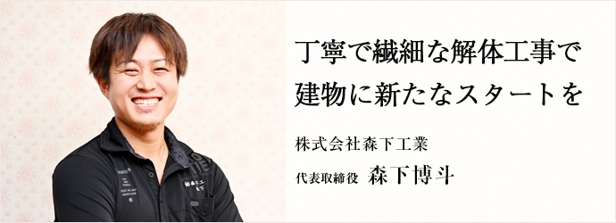 丁寧で繊細な解体工事で　建物に新たなスタートを
株式会社森下工業 代表取締役 森下博斗