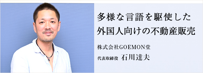 多様な言語を駆使した　外国人向けの不動産販売
株式会社GOEMON堂 代表取締役 石川達夫