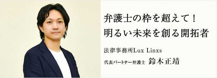 弁護士の枠を超えて！　明るい未来を創る開拓者
法律事務所Lux Linxs 代表パートナー弁護士 鈴木正靖