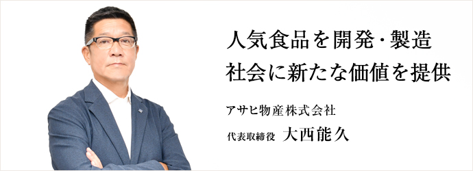 人気食品を開発・製造　社会に新たな価値を提供
アサヒ物産株式会社 代表取締役 大西能久