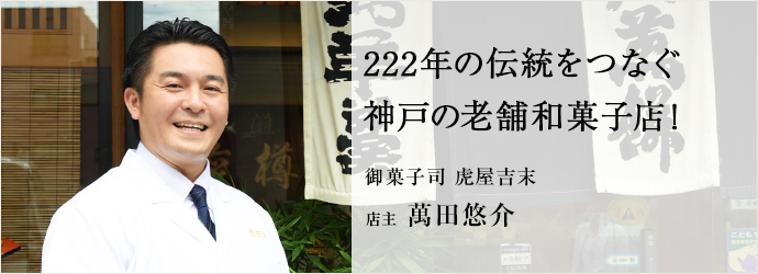 222年の伝統をつなぐ　神戸の老舗和菓子店！
御菓子司 虎屋吉末 店主 萬田悠介