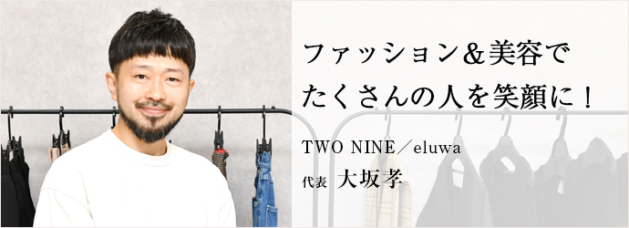 ファッション＆美容で　たくさんの人を笑顔に！
TWO NINE／eluwa 代表 大坂孝