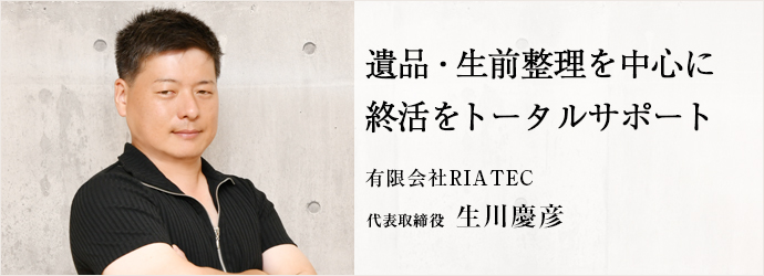 遺品・生前整理を中心に　終活をトータルサポート
有限会社RIATEC 代表取締役 生川慶彦