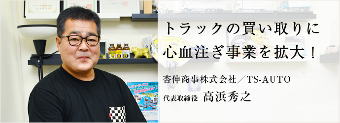 トラックの買い取りに　心血注ぎ事業を拡大！
杏伸商事株式会社／TS-AUTO 代表取締役 高浜秀之