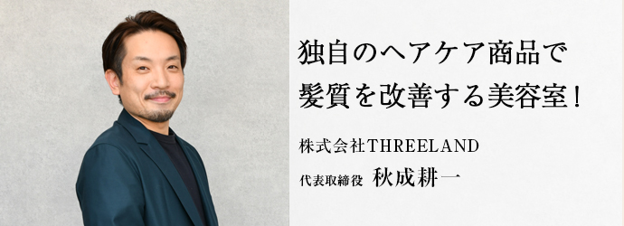 独自のヘアケア商品で　髪質を改善する美容室！
株式会社THREELAND 代表取締役 秋成耕一