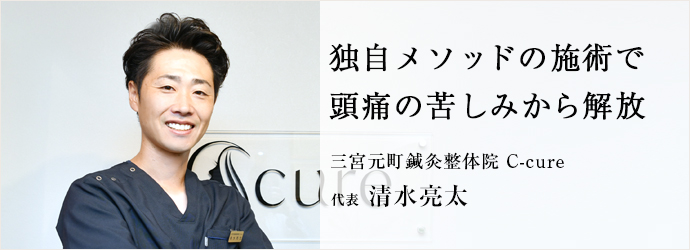 独自メソッドの施術で　頭痛の苦しみから解放
三宮元町鍼灸整体院 C-cure 代表 清水亮太