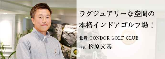 ラグジュアリーな空間の　本格インドアゴルフ場！
北野 CONDOR GOLF CLUB 代表 松原文基