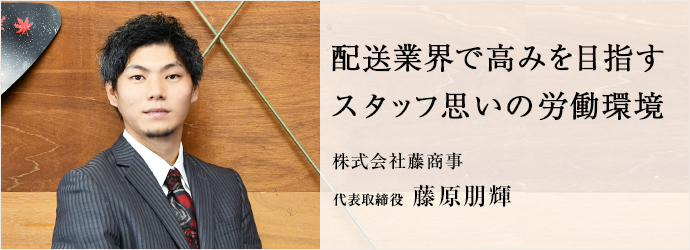 配送業界で高みを目指す　スタッフ思いの労働環境
株式会社藤商事 代表取締役 藤原朋輝